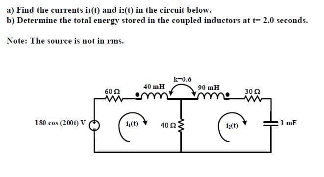 a) Find the currents i(t) and i:(t) in the circuit below.
b) Determine the total energy stored in the coupled inductors at t= 2.0 seconds.
Note: The source is not in rms.
k=0.6
40 mH
90 mH
60 2
30 2
180 cos (200t) V
ij(t)
i>(t)
1 mF
40 Ω
