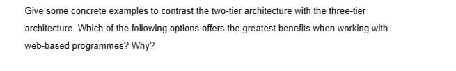 Give some concrete examples to contrast the two-tier architecture with the three-tier
architecture. Which of the following options offers the greatest benefits when working with
web-based programmes? Why?