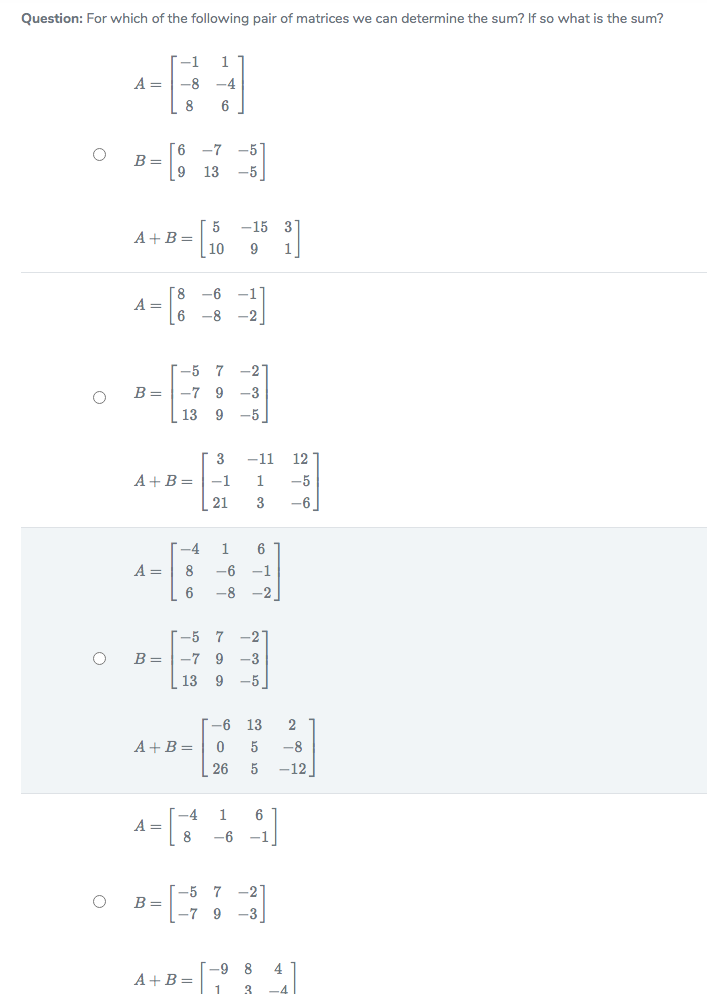 Question: For which of the following pair of matrices we can determine the sum? If so what is the sum?
--1
1
A =
-8
-4
8
6
9.
B =
-7 -5
13
-5
-15 3
5
A+B=
10
8.
A =
-6
-1
-8 -2
[-5 7
-2
B =
-7 9 -3
13 9
-5
3
-11
12
A+B =
-1
1
-5
| 21
3
-6
-4
1
6
A =
-6
-1
6
-8
-2
-5 7
-27
B =
-7 9 -3
13
9 -5
-6
13
2
A+B=
-8
26
-12
A = []
-4
1
6
8
-6
-1
-5 7
-2
B =
-7 9
-3
A+B=: 1
-9
4
