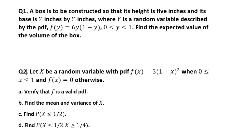 Q1. A box is to be constructed so that its height is five inches and its
base is Y inches by Y inches, where Y is a random variable described
by the pdf, f (y) = 6y(1 – y), 0 < y < 1. Find the expected value of
the volume of the box.
Q2. Let X be a random variable with pdf f (x) = 3(1 – x)² when 0 <
x <1 and f (x) = 0 otherwise.
a. Verify that f is a valid pdf.
b. Find the mean and variance of X.
c. Find P(X < 1/2).
d. Find P(X < 1/2|X > 1/4).
