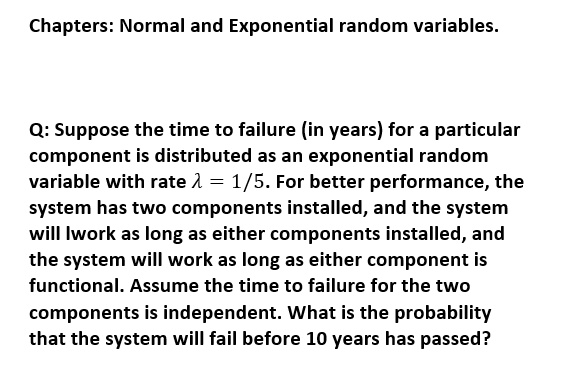 Chapters: Normal and Exponential random variables.
Q: Suppose the time to failure (in years) for a particular
component is distributed as an exponential random
variable with rate 1 = 1/5. For better performance, the
system has two components installed, and the system
will Iwork as long as either components installed, and
the system will work as long as either component is
functional. Assume the time to failure for the two
components is independent. What is the probability
that the system will fail before 10 years has passed?
