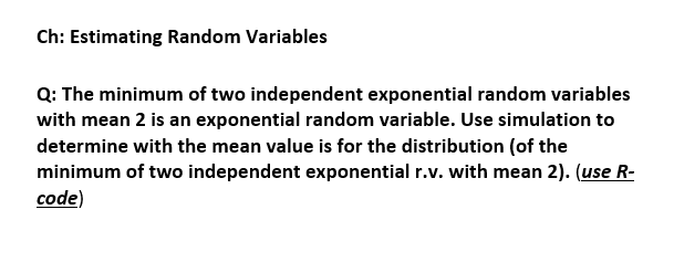 Ch: Estimating Random Variables
Q: The minimum of two independent exponential random variables
with mean 2 is an exponential random variable. Use simulation to
determine with the mean value is for the distribution (of the
minimum of two independent exponential r.v. with mean 2). (use R-
code)
