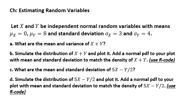 Ch: Estimating Random Variables
Let X and Y be independent normal random variables with means
Hx = 0, µy = 8 and standard deviation ox = 3 and oy = 4.
a. What are the mean and variance of X + Y?
b. Simulate the distribution of X + Y and plot it. Add a normal pdf to your plot
with mean and standard deviation to match the density of X + Y. (use R-code)
c. What are the mean and standard deviation of 5X – Y/2?
d. Simulate the distribution of 5X – Y/2 and plot it. Add a normal pdf to your
plot with mean and standard deviation to match the density of 5X – Y/2. (use
R-code)
