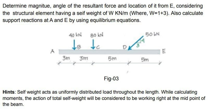 Determine magnitue, angle of the resultant force and location of it from E, considering
the structural element having a seif weight of W KN/m (Where, W=1+3). Also calculate
support reactions at A and E by using equilibrium equations.
40 kN
80 kN
50 LN
te tc
3m
3m
5m
5m
Fig-03
Hints: Self weight acts as uniformly distributed load throughout the length. While calculating
moments, the action of total self-weight will be considered to be working right at the mid point of
the beam.
