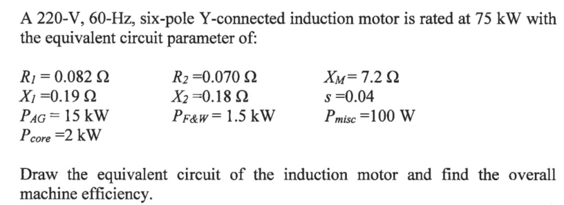 A 220-V, 60-Hz, six-pole Y-connected induction motor is rated at 75 kW with
the equivalent circuit parameter of:
R1 = 0.082 Q
X1 =0.19 Q
R2 =0.070 Q
X2 =0.18 2
PF&W= 1.5 kW
XM=7.2 Q
s =0.04
Pmisc =100 W
PAG = 15 kW
Pcore =2 kW
Draw the equivalent circuit of the induction motor and find the overall
machine efficiency.
