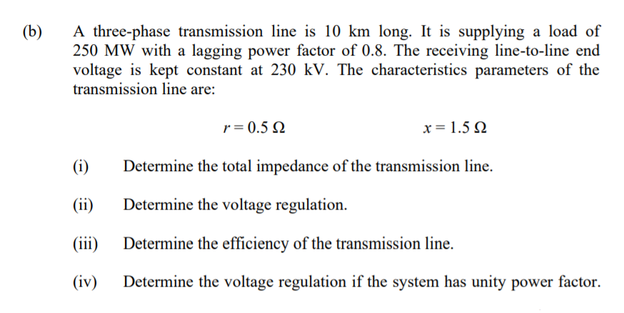 A three-phase transmission line is 10 km long. It is supplying a load of
250 MW with a lagging power factor of 0.8. The receiving line-to-line end
voltage is kept constant at 230 kV. The characteristics parameters of the
transmission line are:
(b)
r = 0.5 N
x = 1.5 Q
(i)
Determine the total impedance of the transmission line.
(ii)
Determine the voltage regulation.
(iii)
Determine the efficiency of the transmission line.
(iv)
Determine the voltage regulation if the system has unity power factor.
