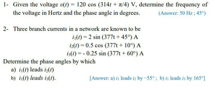 1- Given the voltage v(t) = 120 cos (314t + n/4) V, determine the frequency of
the voltage in Hertz and the phase angle in degrees.
(Answer: 50 Hz; 45°)
2- Three branch currents in a network are known to be
i(t) = 2 sin (377t+45°) A
i2(t) = 0.5 cos (377t + 10°) A
i3(t) = - 0.25 sin (377t + 60°) A
Determine the phase angles by which
a) i(t) leads iz(t)
b) i(t) leads i3(t).
[Answer: a) in leads iz by -55°; b) in leads is by 165°]
