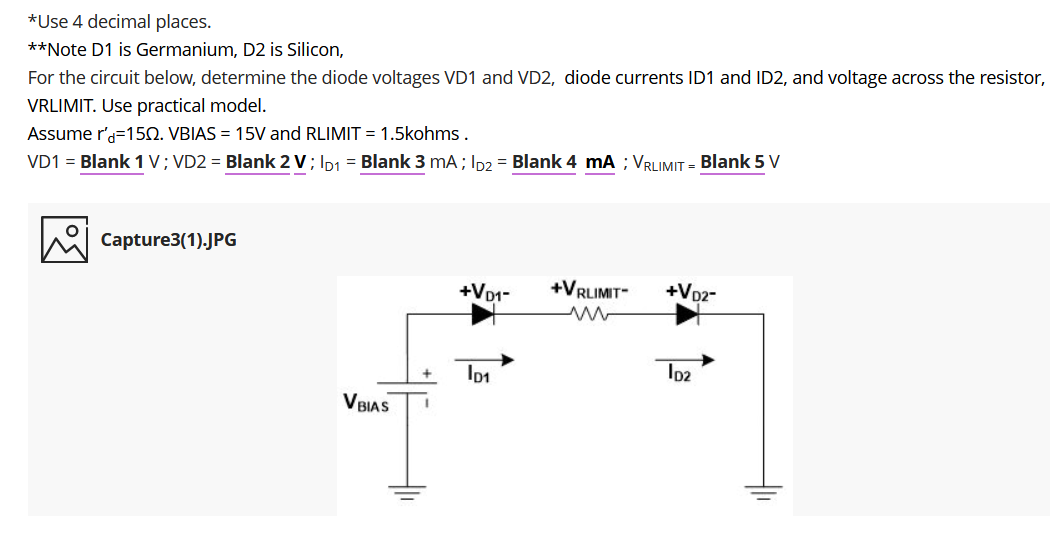 *Use 4 decimal places.
**Note D1 is Germanium, D2 is Silicon,
For the circuit below, determine the diode voltages VD1 and VD2, diode currents ID1 and ID2, and voltage across the resistor,
VRLIMIT. Use practical model.
Assume r'a=150. VBIAS = 15V and RLIMIT = 1.5kohms.
VD1 = Blank 1 V; VD2 = Blank 2 V; Ip1 = Blank 3 mA; Ip2 = Blank 4 mA ; VRLIMIT = Blank 5 V
Capture3(1).JPG
+Vo1-
+VRLIMIT
+VD2-
Io2
VBIAS
