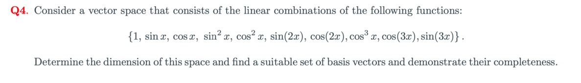 Q4. Consider a vector space that consists of the linear combinations of the following functions:
{1, sin x, cos x, sin? x, cos² x, sin(2x), cos(2x), cos x, cos(3x), sin(3x)}.
Determine the dimension of this space and find a suitable set of basis vectors and demonstrate their completeness.
