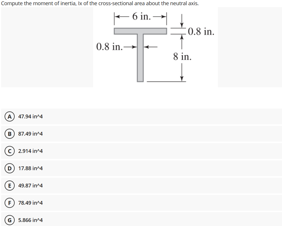 Compute the moment of inertia, Ix of the cross-sectional area about the neutral axis.
+ 6 in.
0.8 in.
0.8 in.
8 in.
A) 47.94 in^4
B) 87.49 in^4
2.914 in^4
17.88 in^4
E
49.87 in^4
F 78.49 in^4
G
5.866 in^4
