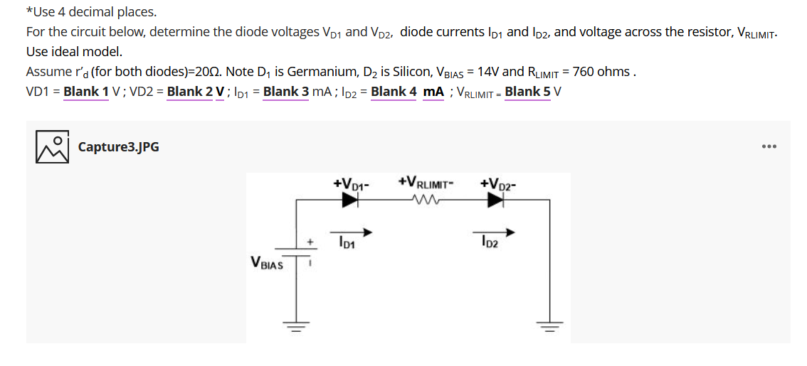 *Use 4 decimal places.
For the circuit below, determine the diode voltages VD1 and Vp2, diode currents Ip1 and Ip2, and voltage across the resistor, VRLIMIT-
Use ideal model.
Assume r'a (for both diodes)=200. Note D, is Germanium, D2 is Silicon, VBIAS = 14V and RLIMIT = 760 ohms .
VD1 = Blank 1 V; VD2 = Blank 2 V; Ip1 = Blank 3 mA; ID2 = Blank 4 mA ; VRLIMIT = Blank 5 V
...
Capture3.JPG
+Vo1-
+VRLIMIT-
+V02-
Io1
Io2
V BIAS
