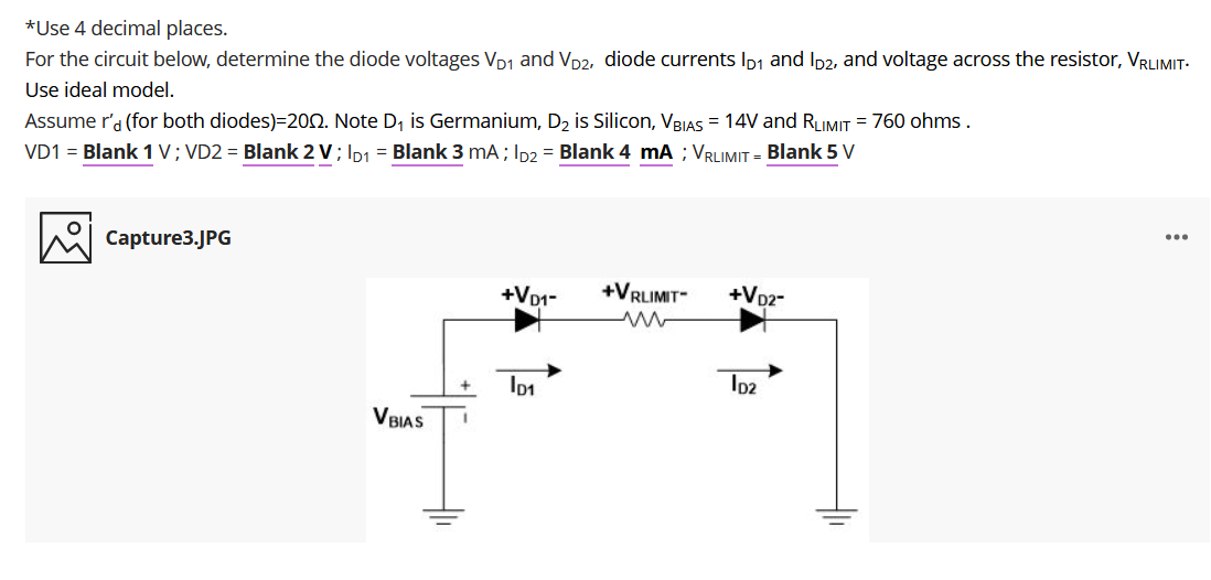 *Use 4 decimal places.
For the circuit below, determine the diode voltages VD1 and Vp2, diode currents Ip1 and Ip2, and voltage across the resistor, VRLIMIT-
Use ideal model.
Assume r'd (for both diodes)=200. Note D, is Germanium, D2 is Silicon, VBIAS = 14V and RLIMIT = 760 ohms .
VD1 = Blank 1 V; VD2 = Blank 2 V; Ip1 = Blank 3 mA; Ip = Blank 4 mA ; VRUMIT = Blank 5 V
...
Capture3.JPG
+Vp1-
+VRLIMIT-
+Vp2-
Ip2
BIAS
