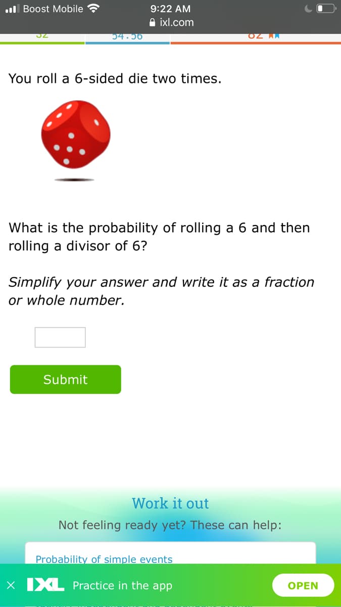 ul Boost Mobile
9:22 AM
A ixl.com
54.56
You roll a 6-sided die two times.
What is the probability of rolling a 6 and then
rolling a divisor of 6?
Simplify your answer and write it as a fraction
or whole number.
Submit
Work it out
Not feeling ready yet? These can help:
Probability of simple events
X IXL Practice in the app
OPEN
