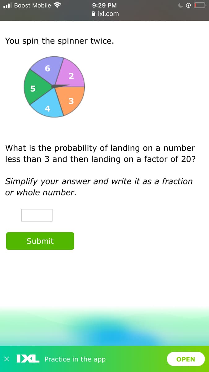 ul Boost Mobile
9:29 PM
A ixl.com
You spin the spinner twice.
What is the probability of landing on a number
less than 3 and then landing on a factor of 20?
Simplify your answer and write it as a fraction
or whole number.
Submit
X IXL Practice in the app
ОPEN
2.
