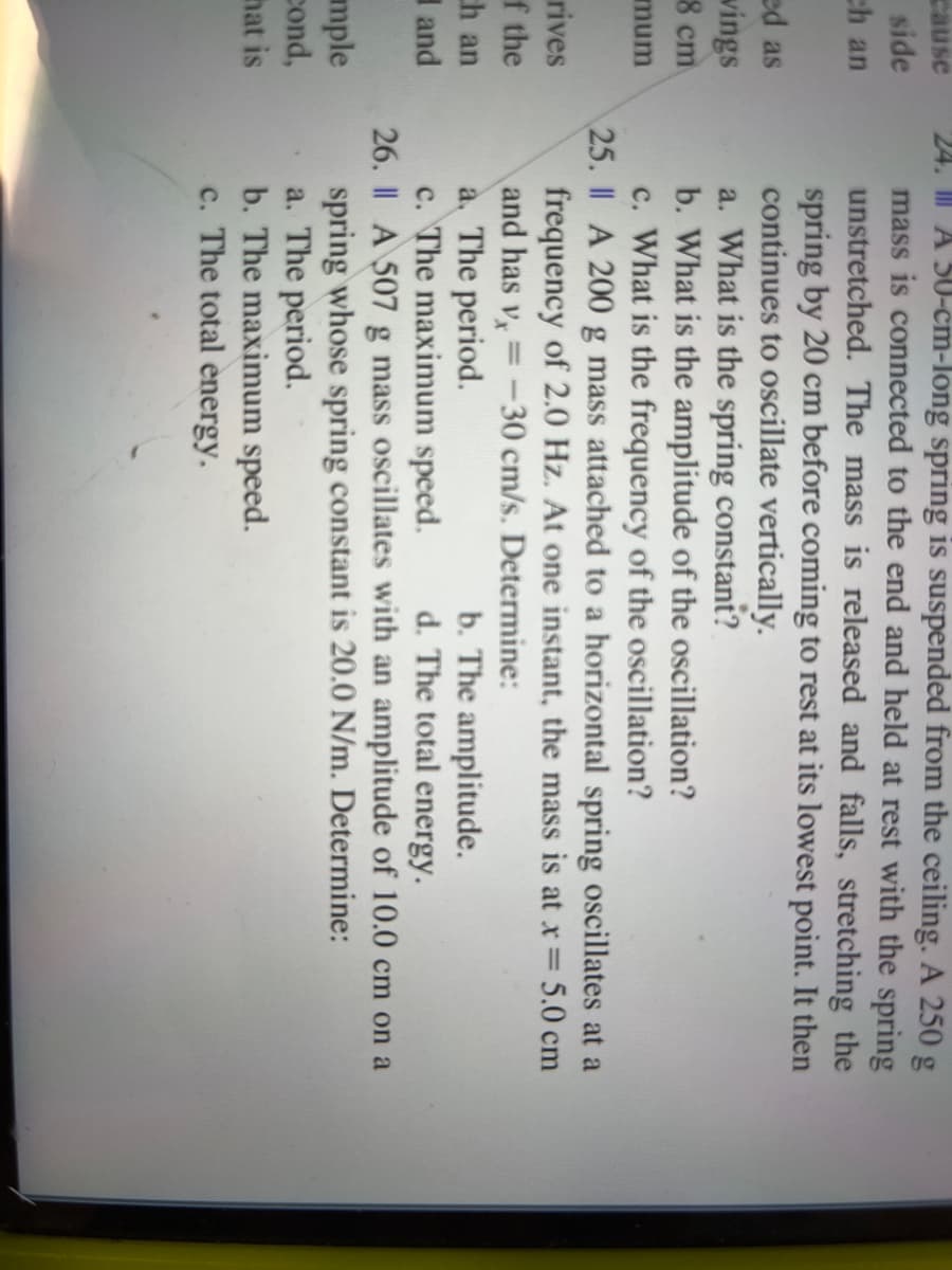 cause
side
ch an
ed as
vings
8 cm
mum
rives
of the
h an
and
mple
cond,
that is
24. A 50-cm-long spring is suspended from the ceiling. A 250 g
mass is connected to the end and held at rest with the spring
unstretched. The mass is released and falls, stretching the
spring by 20 cm before coming to rest at its lowest point. It then
continues to oscillate vertically.
a. What is the spring constant?
b. What is the amplitude of the oscillation?
c. What is the frequency of the oscillation?
25. II A 200 g mass attached to a horizontal spring oscillates at a
frequency of 2.0 Hz. At one instant, the mass is at x = 5.0 cm
and has v=-30 cm/s. Determine:
b. The amplitude.
d. The total energy.
a. The period.
c. The maximum speed.
26. | A 507 g mass oscillates with an amplitude of 10.0 cm on a
spring whose spring constant is 20.0 N/m. Determine:
a. The period.
b. The maximum speed.
c. The total energy.