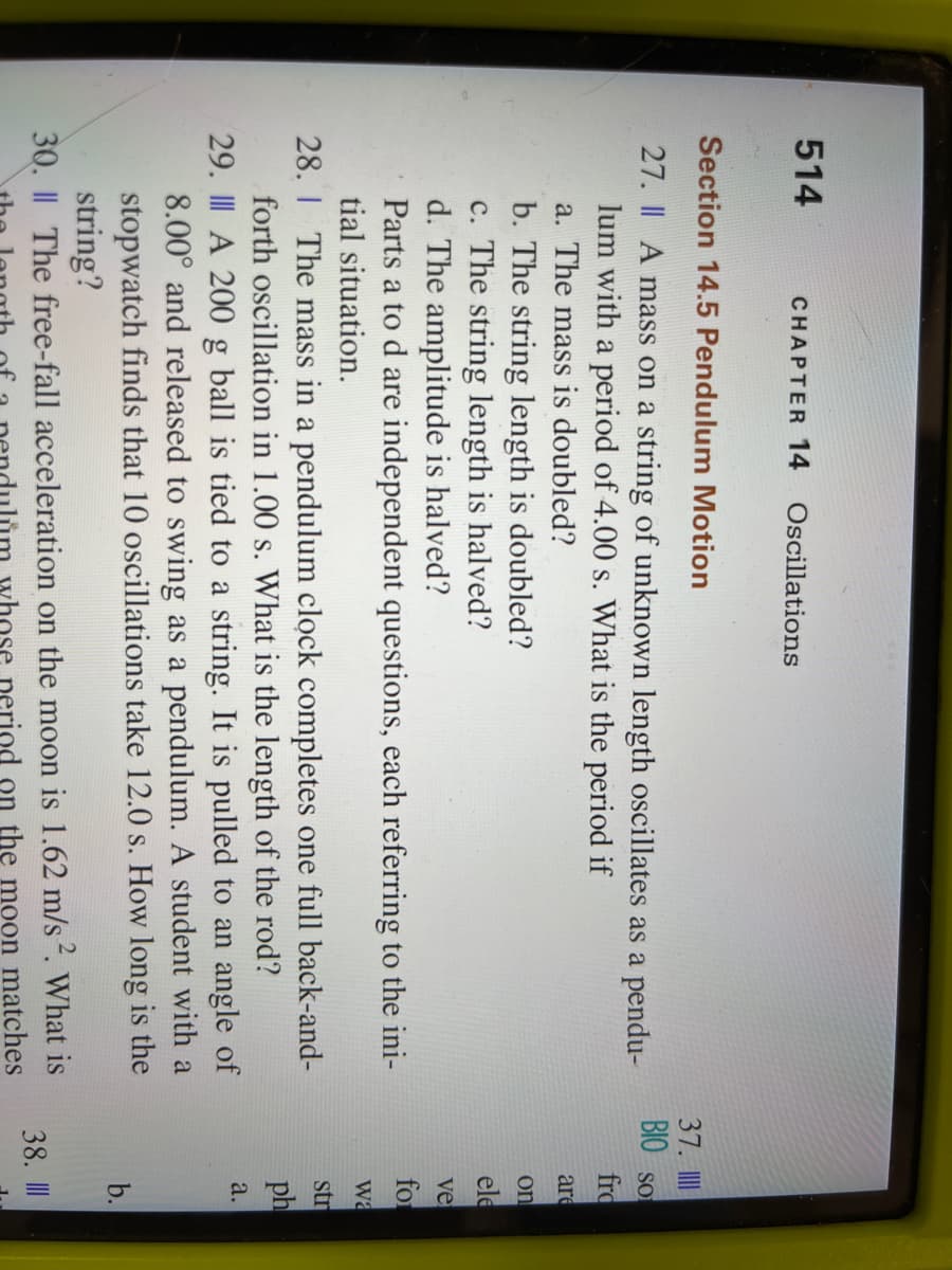 514
CHAPTER 14
Oscillations
Section 14.5 Pendulum Motion
27. A mass on a string of unknown length oscillates as a pendu-
lum with a period of 4.00 s. What is the period if
a. The mass is doubled?
b. The string length is doubled?
c. The string length is halved?
d. The amplitude is halved?
Parts a to d are independent questions, each referring to the ini-
tial situation.
28. The mass in a pendulum clock completes one full back-and-
forth oscillation in 1.00 s. What is the length of the rod?
29. III A 200 g ball is tied to a string. It is pulled to an angle of
8.00° and released to swing as a pendulum. A student with a
stopwatch finds that 10 oscillations take 12.0 s. How long is the
string?
30. || The free-fall acceleration on the moon is 1.62 m/s ². What is
the moon matches
whose perio
37. III
BIO So
fro
are
on
ele
ve
for
Wa
str
ph
a.
b.
38. III