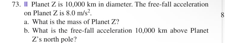 73. || Planet Z is 10,000 km in diameter. The free-fall acceleration
on Planet Z is 8.0 m/s².
8
a. What is the mass of Planet Z?
b. What is the free-fall acceleration 10,000 km above Planet
Z's north pole?