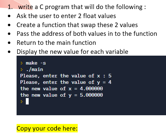 1. write a C program that will do the following :
• Ask the user to enter 2 float values
Create a function that swap these 2 values
Pass the address of both values in to the function
Return to the main function
Display the new value for each variable
make -s
- /main
Please, enter the value of x : 5
Please, enter the value of y = 4
the new value of x = 4.000000
the new value of y = 5.000000
Copy your code here:

