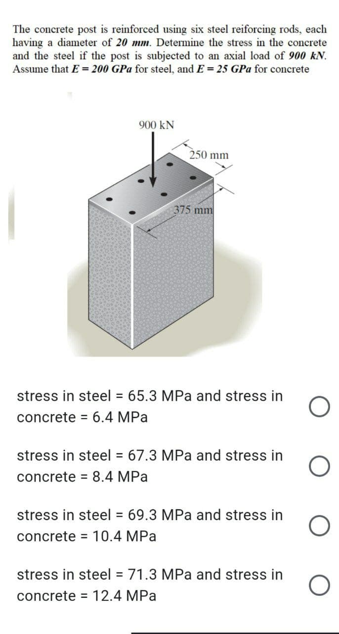 The concrete post is reinforced using six steel reiforcing rods, each
having a diameter of 20 mm. Determine the stress in the concrete
and the steel if the post is subjected to an axial load of 900 KN.
Assume that E = 200 GPa for steel, and E= 25 GPa for concrete
900 KN
250 mm
375 mm
stress in steel = 65.3 MPa and stress in
concrete = 6.4 MPa
stress in steel = 67.3 MPa and stress in
concrete = 8.4 MPa
stress in steel = 69.3 MPa and stress in
concrete = 10.4 MPa
stress in steel = 71.3 MPa and stress in
concrete = 12.4 MPa
O
O