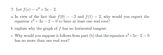 7. Let f(r) = r + 3r – 2.
a In view of the fact that f(0) = -2 and f(1) = 2, why would you expect the
equation r° + 3r – 2 = 0 to have at least one real root?
-
b explain why the graph of f has no horizontal tangent.
c Why would you suppose it follows from part (b) that the equation r° +3r-2 = 0
has no more than one real root?
