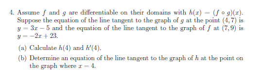 4. Assume f and g are differentiable on their domains with h(r) = (f o g)(r).
Suppose the equation of the line tangent to the graph of g at the point (4, 7) is
3r – 5 and the equation of the line tangent to the graph of f at (7,9) is
—2г + 23.
(a) Calculate h(4) and h'(4).
(b) Determine an equation of the line tangent to the graph of h at the point on
the graph where I =
4.
