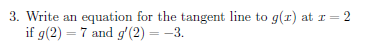 3. Write an equation for the tangent line to g(r) at r = 2
if g(2) = 7 and g'(2) = -3.
