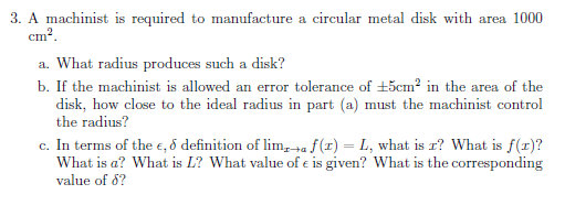 3. A machinist is required to manufacture a circular metal disk with area 1000
ст?.
a. What radius produces such a disk?
b. If the machinist is allowed an error tolerance of +5cm² in the area of the
disk, how close to the ideal radius in part (a) must the machinist control
the radius?
c. In terms of the e, ð definition of lim,+a f(1) = L, what is r? What is f(1)?
What is a? What is L? What value of e is given? What is the corresponding
value of 8?
