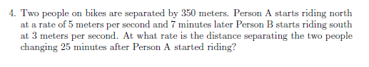 4. Two people on bikes are separated by 350 meters. Person A starts riding north
at a rate of 5 meters per second and 7 minutes later Person B starts riding south
at 3 meters per second. At what rate is the distance separating the two people
changing 25 minutes after Person A started riding?
