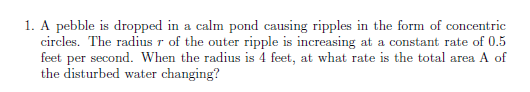 1. A pebble is dropped in a calm pond causing ripples in the form of concentric
circles. The radius r of the outer ripple is increasing at a constant rate of 0.5
feet per second. When the radius is 4 feet, at what rate is the total area A of
the disturbed water changing?
