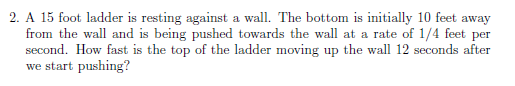 2. A 15 foot ladder is resting against a wall. The bottom is initially 10 feet away
from the wall and is being pushed towards the wall at a rate of 1/4 feet per
second. How fast is the top of the ladder moving up the wall 12 seconds after
we start pushing?

