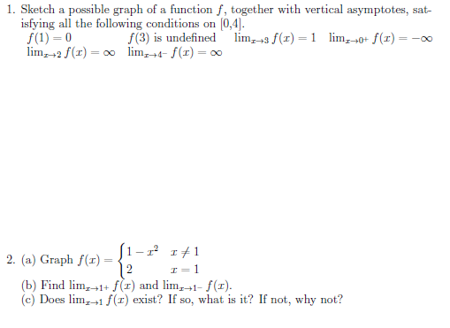 1. Sketch a possible graph of a function f, together with vertical asymptotes, sat-
isfying all the following conditions on (0,4).
f(1) = 0
lim, 42 f(1) = 00 lim,4- f(r) = 0
f(3) is undefined lim, +3 f(1) = 1 lim, 40+ f(r) = -o
(1-2 1+1
2. (a) Graph f(r) =
12
I= 1
(b) Find lim,-1+ f(x) and lim,→1- f(r).
(c) Does lim,+1 f(1) exist? If so, what is it? If not, why not?
