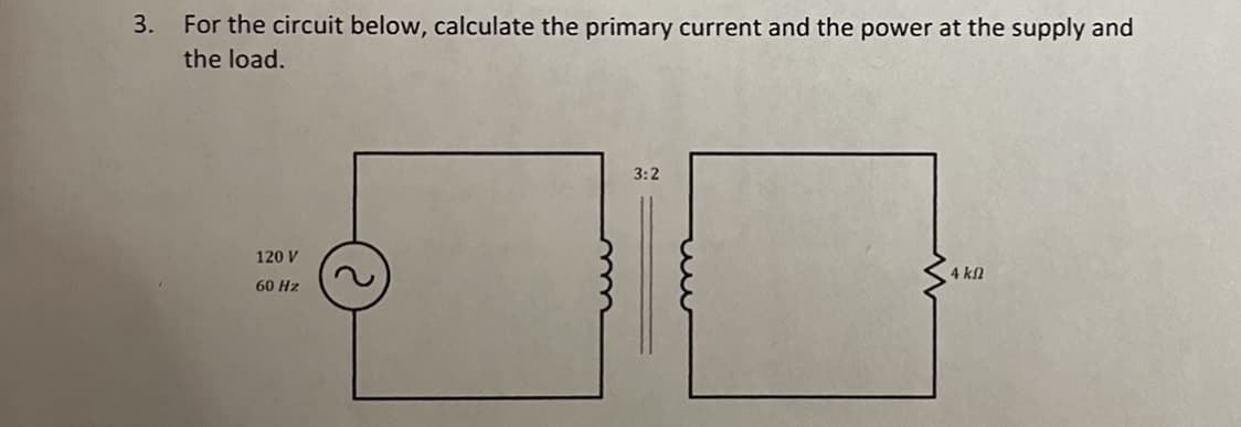 3. For the circuit below, calculate the primary current and the power at the supply and
the load.
3:2
120 V
4 kN
60 Hz
