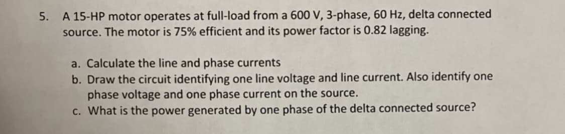 5. A 15-HP motor operates at full-load from a 600 V, 3-phase, 60 Hz, delta connected
source. The motor is 75% efficient and its power factor is 0.82 lagging.
a. Calculate the line and phase currents
b. Draw the circuit identifying one line voltage and line current. Also identify one
phase voltage and one phase current on the source.
C. What is the power generated by one phase of the delta connected source?

