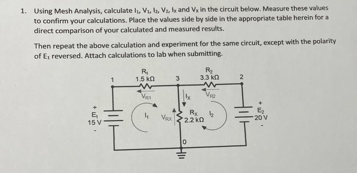 1. Using Mesh Analysis, calculate l1, V1, l2, V2, Ix and Vx in the circuit below. Measure these values
to confirm your calculations. Place the values side by side in the appropriate table herein for a
direct comparison of your calculated and measured results.
Then repeat the above calculation and experiment for the same circuit, except with the polarity
of E1 reversed. Attach calculations to lab when submitting.
R,
1.5 k2
R2
3.3 k2
2
VR1
lx
VR2
E,
15 V
Rx
2.2 kN
E2
20 V
VRX

