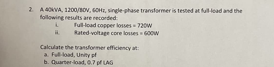 2. A 40KVA, 1200/80V, 60HZ, single-phase transformer is tested at full-load and the
following results are recorded:
i.
Full-load copper losses = 720W
ii.
Rated-voltage core losses = 600W
Calculate the transformer efficiency at:
a. Full-load, Unity pf
b. Quarter-load, 0.7 pf LAG
