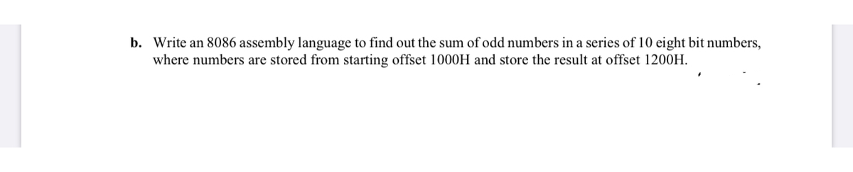 b. Write an 8086 assembly language to find out the sum of odd numbers in a series of 10 eight bit numbers,
where numbers are stored from starting offset 1000H and store the result at offset 1200H.
