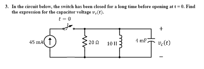 3. In the circuit below, the switch has been closed for a long time before opening at t = 0. Find
the expression for the capacitor voltage vo(t).
t = 0
45 mA
2002
10 II
4 mF
+
vc (t)