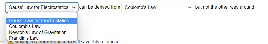 Gauss' Law for Electrostatics
Gauss' Law for Electrostatics
Coulomb's Law
can be derived from Coulomb's Law
Newton's Law of Gravitation
Franklin's Law
Moving to another question will save this response.
✓ but not the other way around.