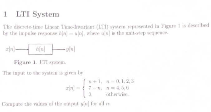 1 LTI System
The discrete-time Linear Time-Invariant (LTI) system represented in Figure 1 is described
by the impulse response h[n] = u[n], where u[n] is the unit-step sequence.
[n]-
-y[n]
h[n]
Figure 1. LTI system.
The input to the system is given by
n+1, n = 0, 1,2,3
7-n, n = 4,5,6
otherwise.
0,
Compute the values of the output y[n] for all n.
x[n] =