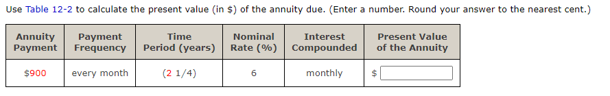 Use Table 12-2 to calculate the present value (in $) of the annuity due. (Enter a number. Round your answer to the nearest cent.)
Nominal
Annuity
Payment
Time
Present Value
Payment
Frequency
Interest
Period (years)
Rate (%) Compounded
of the Annuity
(2 1/4)
monthly
$ |
$900
évery month
6
