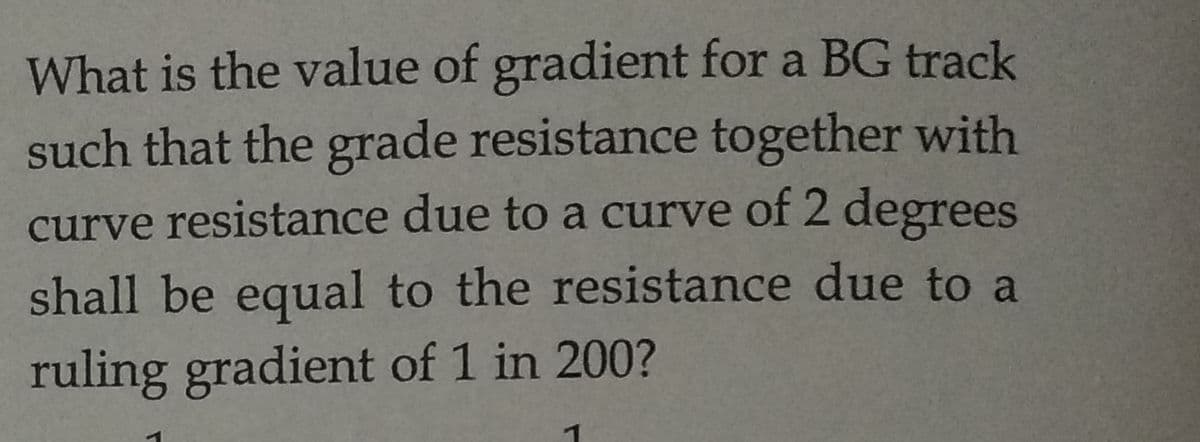 What is the value of gradient for a BG track
such that the grade resistance together with
curve resistance due to a curve of 2 degrees
shall be equal to the resistance due to a
ruling gradient of 1 in 200?
