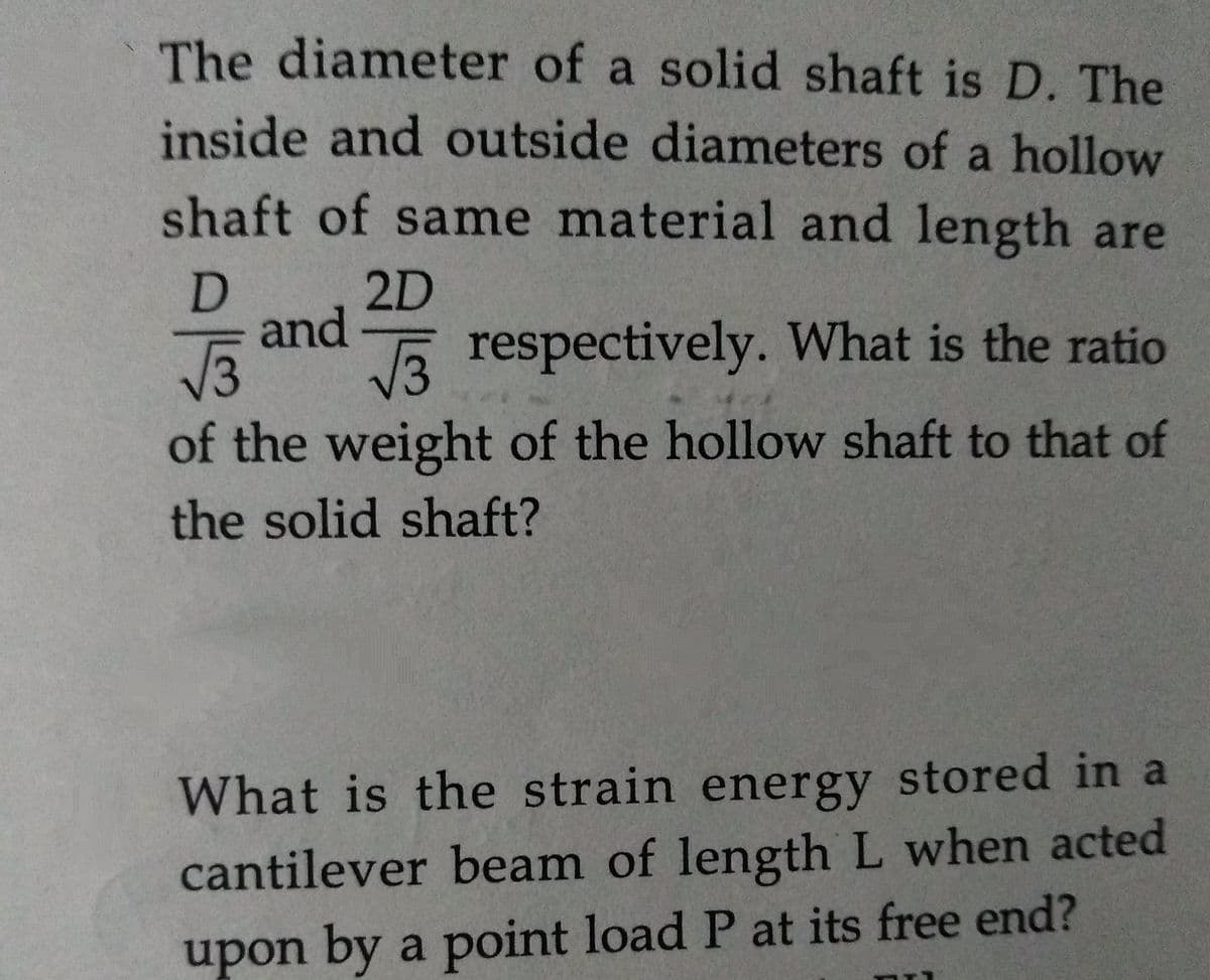 The diameter of a solid shaft is D. The
inside and outside diameters of a hollow
shaft of same material and length are
2D
D
and
V3
E respectively. What is the ratio
of the weight of the hollow shaft to that of
the solid shaft?
What is the strain energy stored in a
cantilever beam of length L when acted
upon by a point load P at its free end?
