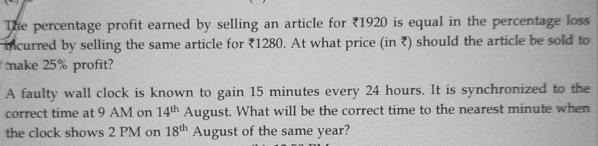 The percentage profit earned by selling an article for 1920 is equal in the percentage loss
mcurred by selling the same article for ?1280. At what price (in 7) should the article be sold to
make 25% profit?
A faulty wall clock is known to gain 15 minutes every 24 hours. It is synchronized to the
correct time at 9 AM on 14th August. What will be the correct time to the nearest minute when
the clock shows 2 PM on 18th August of the same year?
