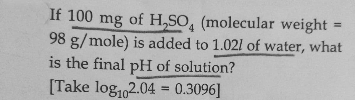If 100 mg of H,SO, (molecular weight =
98 g/mole) is added to 1.021 of water, what
%3D
4
is the final pH of solution?
[Take log,2.04 = 0.3096]
%3D
