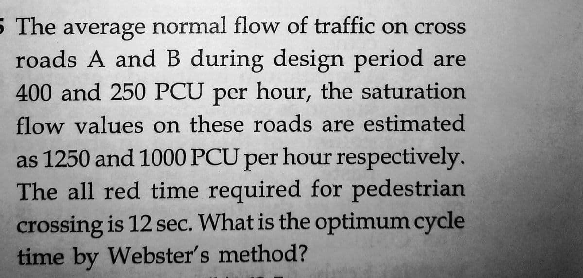 5 The average normal flow of traffic on cross
roads A and B during design period are
400 and 250 PCU per hour, the saturation
flow values on these roads are estimated
as 1250 and 1000 PCU per hour respectively.
The all red time required for pedestrian
crossing is 12 sec. What is the optimum cycle
time by Webster's method?
