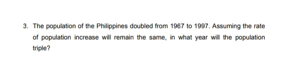 3. The population of the Philippines doubled from 1967 to 1997. Assuming the rate
of population increase will remain the same, in what year will the population
triple?
