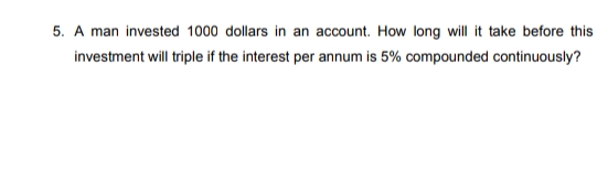 5. A man invested 1000 dollars in an account. How long will it take before this
investment will triple if the interest per annum is 5% compounded continuously?
