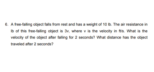6. A free-falling object falls from rest and has a weight of 10 Ib. The air resistance in
Ib of this free-falling object is 3v, where v is the velocity in ft/s. What is the
velocity of the object after falling for 2 seconds? What distance has the object
traveled after 2 seconds?

