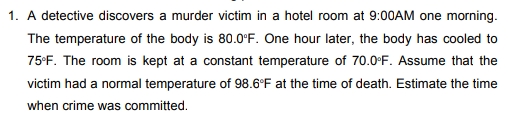 1. A detective discovers a murder victim in a hotel room at 9:00AM one morning.
The temperature of the body is 80.0°F. One hour later, the body has cooled to
75•F. The room is kept at a constant temperature of 70.0°F. Assume that the
victim had a normal temperature of 98.6°F at the time of death. Estimate the time
when crime was committed.
