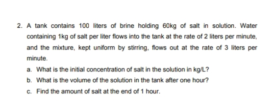 2. A tank contains 100 liters of brine holding 60kg of salt in solution. Water
containing 1kg of salt per liter flows into the tank at the rate of 2 liters per minute,
and the mixture, kept uniform by stirring, flows out at the rate of 3 liters per
minute.
a. What is the initial concentration of salt in the solution in kg/L?
b. What is the volume of the solution in the tank after one hour?
c. Find the amount of salt at the end of 1 hour.
